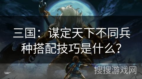 三国：谋定天下不同兵种搭配技巧是什么？