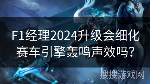 F1经理2024升级会细化赛车引擎轰鸣声效吗？