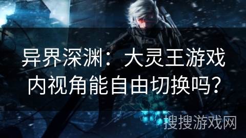 异界深渊:大灵王游戏内视角能自由切换吗? 异界深渊:大灵王游戏内视角能自由切换吗?