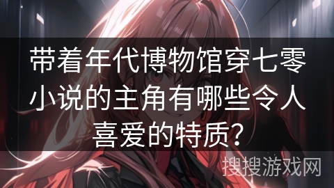 带着年代博物馆穿七零小说的主角有哪些令人喜爱的特质？