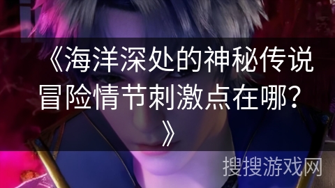 《海洋深处的神秘传说冒险情节刺激点在哪？》