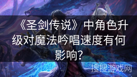《圣剑传说》中角色升级对魔法吟唱速度有何影响? 《圣剑传说》中角色升级对魔法吟唱速度有何影响?