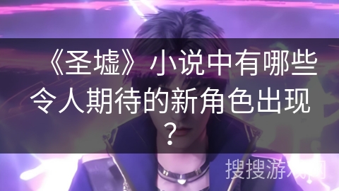 《圣墟》小说中有哪些令人期待的新角色出现？