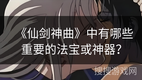 《仙剑神曲》中有哪些重要的法宝或神器？