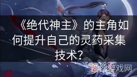 《绝代神主》的主角如何提升自己的灵药采集技术? 《绝代神主》的主角如何提升自己的灵药采集技术?
