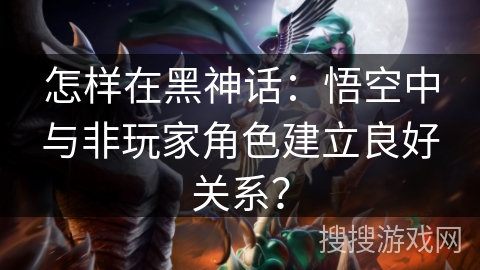 怎样在黑神话：悟空中与非玩家角色建立良好关系？