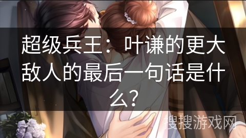 超级兵王：叶谦的更大敌人的最后一句话是什么？