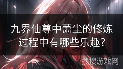 九界仙尊中萧尘的修炼过程中有哪些乐趣？