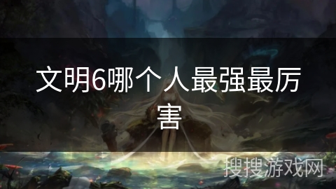 文明6哪个人最强最厉害 文明6哪个人最强最厉害
