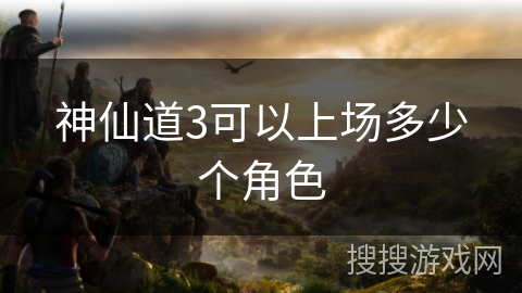 神仙道3可以上场多少个角色 神仙道3可以上场多少个角色