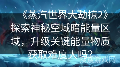 《蒸汽世界大劫掠2》探索神秘空域暗能量区域，升级关键能量物质获取难度大吗？