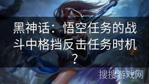 黑神话:悟空任务的战斗中格挡反击任务时机? 黑神话:悟空任务的战斗中格挡反击任务时机?