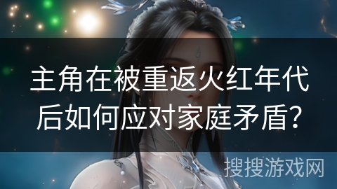 主角在被重返火红年代后如何应对家庭矛盾？