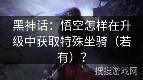 黑神话:悟空怎样在升级中获取特殊坐骑(若有)? 黑神话:悟空怎样在升级中获取特殊坐骑(若有)?