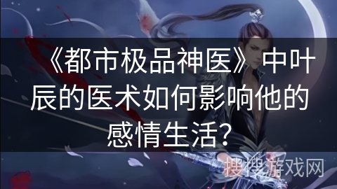 《都市极品神医》中叶辰的医术如何影响他的感情生活？