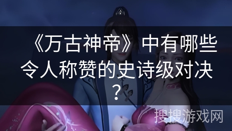 《万古神帝》中有哪些令人称赞的史诗级对决？