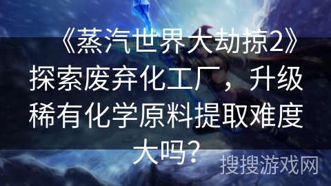 《蒸汽世界大劫掠2》探索废弃化工厂，升级稀有化学原料提取难度大吗？
