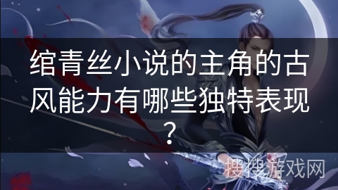 绾青丝小说的主角的古风能力有哪些独特表现？