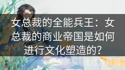 女总裁的全能兵王：女总裁的商业帝国是如何进行文化塑造的？