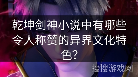 乾坤剑神小说中有哪些令人称赞的异界文化特色？