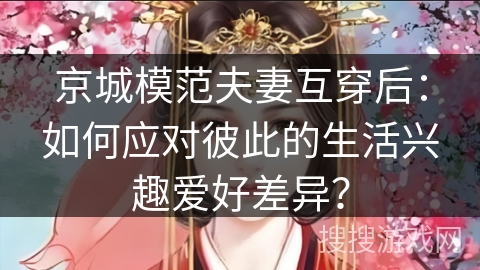 京城模范夫妻互穿后:如何应对彼此的生活兴趣爱好差异? 京城模范夫妻互穿后:如何应对彼此的生活兴趣爱好差异?