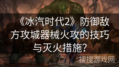 《冰汽时代2》防御敌方攻城器械火攻的技巧与灭火措施？