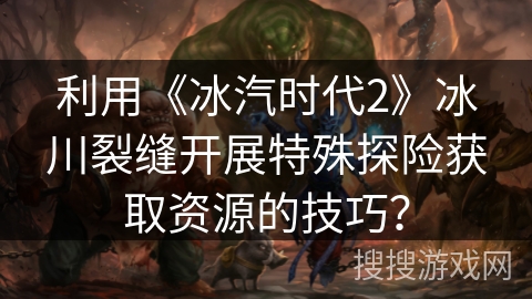 利用《冰汽时代2》冰川裂缝开展特殊探险获取资源的技巧? 利用《冰汽时代2》冰川裂缝开展特殊探险获取资源的技巧?