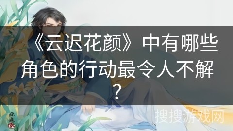 《云迟花颜》中有哪些角色的行动最令人不解？