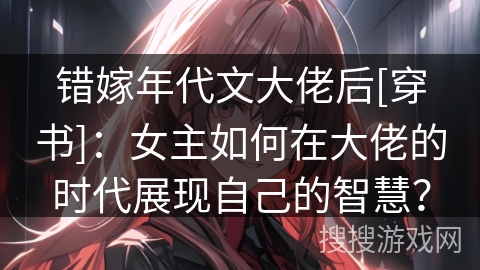 错嫁年代文大佬后[穿书]：女主如何在大佬的时代展现自己的智慧？