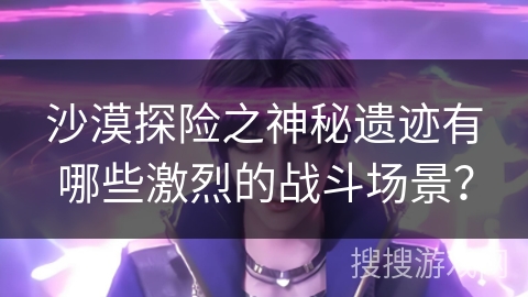 沙漠探险之神秘遗迹有哪些激烈的战斗场景？