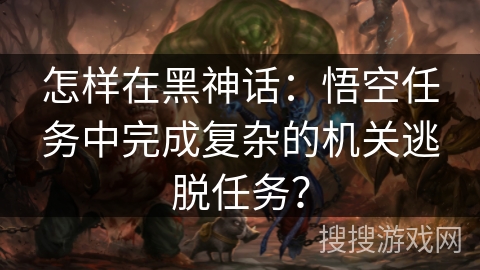 怎样在黑神话:悟空任务中完成复杂的机关逃脱任务? 怎样在黑神话:悟空任务中完成复杂的机关逃脱任务?
