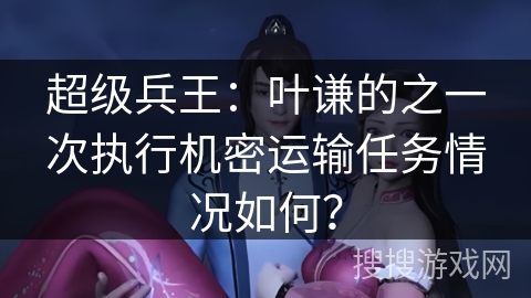 超级兵王:叶谦的之一次执行机密运输任务情况如何? 超级兵王:叶谦的之一次执行机密运输任务情况如何?