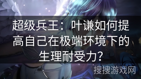 超级兵王：叶谦如何提高自己在极端环境下的生理耐受力？