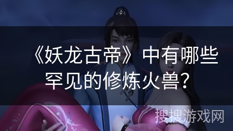 《妖龙古帝》中有哪些罕见的修炼火兽？