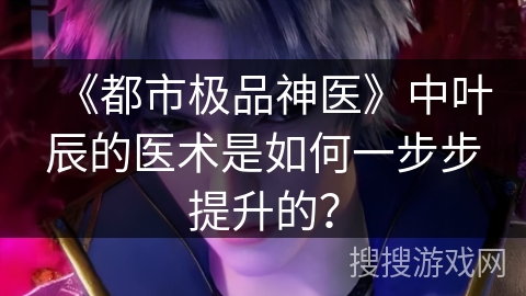 《都市极品神医》中叶辰的医术是如何一步步提升的? 《都市极品神医》中叶辰的医术是如何一步步提升的?