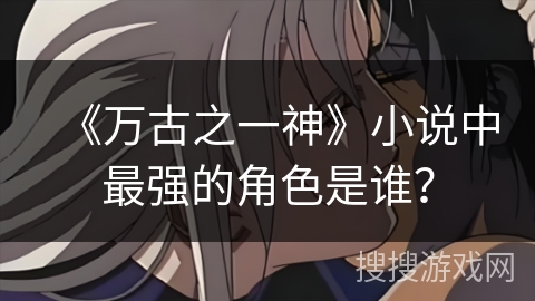 《万古之一神》小说中最强的角色是谁? 《万古之一神》小说中最强的角色是谁?