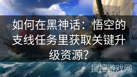 如何在黑神话：悟空的支线任务里获取关键升级资源？