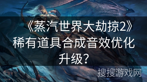 《蒸汽世界大劫掠2》稀有道具合成音效优化升级？