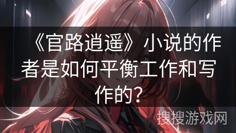 《官路逍遥》小说的作者是如何平衡工作和写作的？