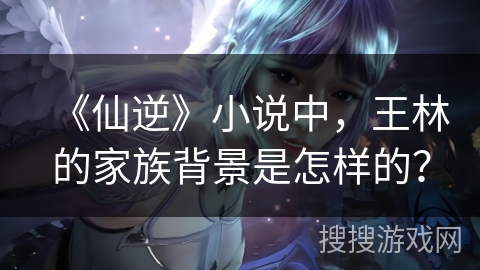 《仙逆》小说中，王林的家族背景是怎样的？