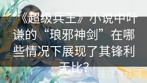 《超级兵王》小说中叶谦的“琅邪神剑”在哪些情况下展现了其锋利无比？