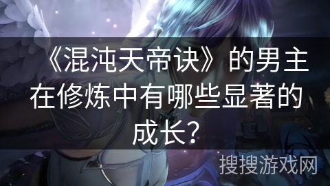 《混沌天帝诀》的男主在修炼中有哪些显著的成长？