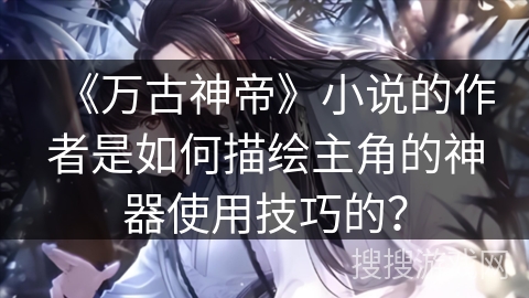 《万古神帝》小说的作者是如何描绘主角的神器使用技巧的？