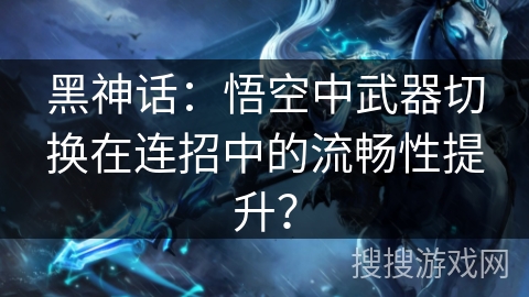 黑神话：悟空中武器切换在连招中的流畅性提升？