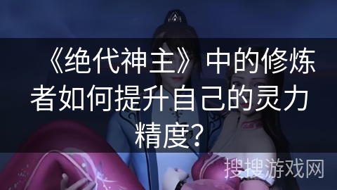 《绝代神主》中的修炼者如何提升自己的灵力精度？