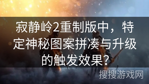 寂静岭2重制版中，特定神秘图案拼凑与升级的触发效果？