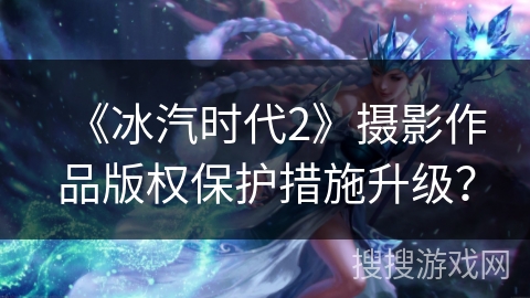 《冰汽时代2》摄影作品版权保护措施升级? 《冰汽时代2》摄影作品版权保护措施升级?