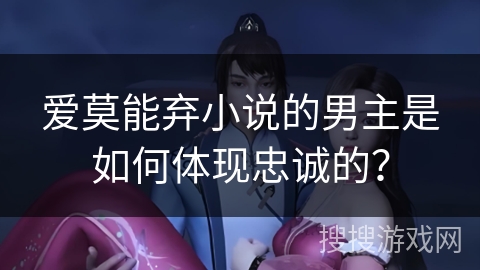 爱莫能弃小说的男主是如何体现忠诚的？