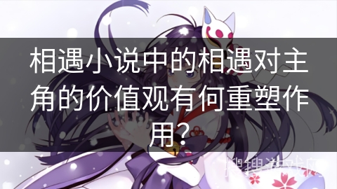 相遇小说中的相遇对主角的价值观有何重塑作用？