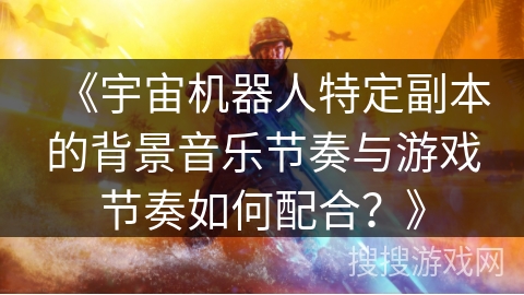 《宇宙机器人特定副本的背景音乐节奏与游戏节奏如何配合?》 《宇宙机器人特定副本的背景音乐节奏与游戏节奏如何配合?》